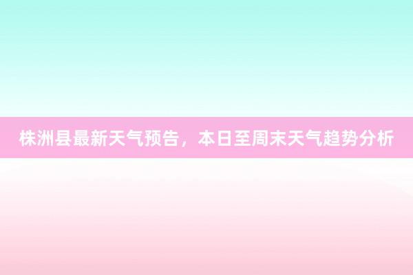 株洲县最新天气预告，本日至周末天气趋势分析